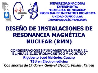 DISEÑO DE INSTALACIONES DE
RESONANCIA MAGNÉTICA
NUCLEAR (RMN)
CONSIDERACIONES FUNDAMENTALES PARA EL
BLINDAJE ELECTROMAGNÉTICO Y ACÚSTICO
Rigoberto José Meléndez Cuauro
TSU en Electromedicina
Con aportes de Lindgren, General Electric, Philips, Itamed
UNIVERSIDAD NACIONAL
EXPERIMENTAL
“FRANCISCO DE MIRANDA”
PROGRAMA DE INGENIERÍA BIOMÉDICA
UNIDAD CURRICULAR
IMAGENOLOGÍA AVANZADA
 
