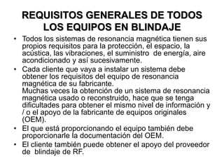 REQUISITOS GENERALES DE TODOS
LOS EQUIPOS EN BLINDAJE
• Todos los sistemas de resonancia magnética tienen sus
propios requisitos para la protección, el espacio, la
acústica, las vibraciones, el suministro de energía, aire
acondicionado y así sucesivamente.
• Cada cliente que vaya a instalar un sistema debe
obtener los requisitos del equipo de resonancia
magnética de su fabricante.
Muchas veces la obtención de un sistema de resonancia
magnética usado o reconstruido, hace que se tenga
dificultades para obtener el mismo nivel de información y
/ o el apoyo de la fabricante de equipos originales
(OEM).
• El que está proporcionando el equipo también debe
proporcionarle la documentación del OEM.
• El cliente también puede obtener el apoyo del proveedor
de blindaje de RF.
 