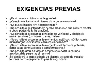 EXIGENCIAS PREVIAS
• ¿Es el recinto suficientemente grande?
• ¿Cumple con los requerimientos de largo, ancho y alto?
• ¿Se puede instalar aire acondicionado?
• ¿Se consideró el solapado de campo magnético que pudiera afectar
a otras partes de la instalación?.
• ¿Se consideró la cercanía al transito de vehículos y objetos de
masa metálicas (camiones, trenes, metro)
• ¿Se consideró la cercanía de elementos metálicos móviles como
montacargas, elevadores, escaleras mecánicas?
• ¿Se consideró la cercanía de elementos eléctricos de potencia
como cajas conmutadoras o transformadores?
• ¿Se consideraron las vías de acceso para evitar la entrada
accidental de personas el recinto?
• Se consideró la instalación de un sistema detector de metales
ferrosos como complemento para la seguridad?
 