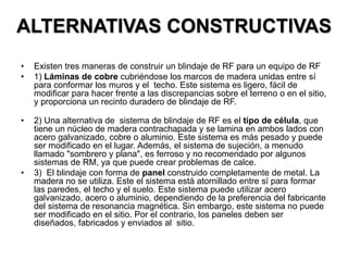 ALTERNATIVAS CONSTRUCTIVAS
• Existen tres maneras de construir un blindaje de RF para un equipo de RF
• 1) Láminas de cobre cubriéndose los marcos de madera unidas entre sí
para conformar los muros y el techo. Este sistema es ligero, fácil de
modificar para hacer frente a las discrepancias sobre el terreno o en el sitio,
y proporciona un recinto duradero de blindaje de RF.
• 2) Una alternativa de sistema de blindaje de RF es el tipo de célula, que
tiene un núcleo de madera contrachapada y se lamina en ambos lados con
acero galvanizado, cobre o aluminio. Este sistema es más pesado y puede
ser modificado en el lugar. Además, el sistema de sujeción, a menudo
llamado "sombrero y plana", es ferroso y no recomendado por algunos
sistemas de RM, ya que puede crear problemas de calce.
• 3) El blindaje con forma de panel construido completamente de metal. La
madera no se utiliza. Este el sistema está atornillado entre sí para formar
las paredes, el techo y el suelo. Este sistema puede utilizar acero
galvanizado, acero o aluminio, dependiendo de la preferencia del fabricante
del sistema de resonancia magnética. Sin embargo, este sistema no puede
ser modificado en el sitio. Por el contrario, los paneles deben ser
diseñados, fabricados y enviados al sitio.
 