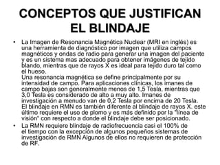 CONCEPTOS QUE JUSTIFICAN
EL BLINDAJE
• La Imagen de Resonancia Magnética Nuclear (MRI en inglés) es
una herramienta de diagnóstico por imagen que utiliza campos
magnéticos y ondas de radio para generar una imagen del paciente
y es un sistema mas adecuado para obtener imágenes de tejido
blando, mientras que de rayos X es ideal para tejido duro tal como
el hueso.
Una resonancia magnética se define principalmente por su
intensidad de campo. Para aplicaciones clínicas, los imanes de
campo bajas son generalmente menos de 1,5 Tesla, mientras que
3,0 Tesla es considerado de alto a muy alto. Imanes de
investigación a menudo van de 0,2 Tesla por encima de 20 Tesla.
El blindaje en RMN es también diferente al blindaje de rayos X. este
último requiere el uso de plomo y es más definido por la "línea de
visión“ con respecto a donde el blindaje debe ser posicionado.
• La RMN requiere blindaje de radiofrecuencia casi el 100% de
el tiempo con la excepción de algunos pequeños sistemas de
investigación de RMN Algunos de ellos no requieren de protección
de RF.
 