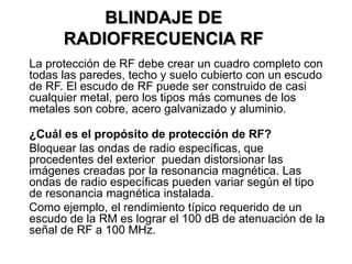 La protección de RF debe crear un cuadro completo con
todas las paredes, techo y suelo cubierto con un escudo
de RF. El escudo de RF puede ser construido de casi
cualquier metal, pero los tipos más comunes de los
metales son cobre, acero galvanizado y aluminio.
¿Cuál es el propósito de protección de RF?
Bloquear las ondas de radio específicas, que
procedentes del exterior puedan distorsionar las
imágenes creadas por la resonancia magnética. Las
ondas de radio específicas pueden variar según el tipo
de resonancia magnética instalada.
Como ejemplo, el rendimiento típico requerido de un
escudo de la RM es lograr el 100 dB de atenuación de la
señal de RF a 100 MHz.
BLINDAJE DE
RADIOFRECUENCIA RF
 
