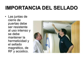 IMPORTANCIA DEL SELLADO
• Las juntas de
cierre de
puertas debe
ser resistente
al uso intenso y
se debe
mantener la
hermeticidad y
el sellado
magnético, de
RF y acústico.
 