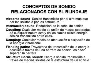 CONCEPTOS DE SONIDO
RELACIONADOS CON EL BLINDAJE
Airborne sound Sonido transmitido por el aire mas que
por los sólidos o por las estructura
Atenuación sound: Reducción de la señal de sonido
Coupling: Cualquier medio de unión de masas separadas
de cualquier naturaleza y en las cuales existe energía
sónica transmitida entre ellas.
Damping: Cualquier medio de atenuación o disipación de
la energía vibracional
Flanking paths: Trayectoria de transmisión de la energía
acústica a través de una barrera de sonido, es decir
superan la barrera
Structure Borne Sound: Energía sónida transmitida a
través de medios sólidos de la estructura de un edificio
 