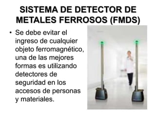 SISTEMA DE DETECTOR DE
METALES FERROSOS (FMDS)
• Se debe evitar el
ingreso de cualquier
objeto ferromagnético,
una de las mejores
formas es utilizando
detectores de
seguridad en los
accesos de personas
y materiales.
 
