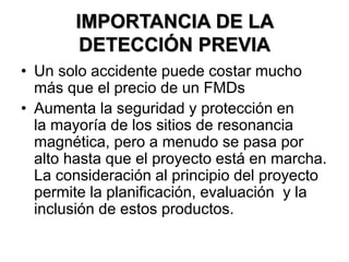IMPORTANCIA DE LA
DETECCIÓN PREVIA
• Un solo accidente puede costar mucho
más que el precio de un FMDs
• Aumenta la seguridad y protección en
la mayoría de los sitios de resonancia
magnética, pero a menudo se pasa por
alto hasta que el proyecto está en marcha.
La consideración al principio del proyecto
permite la planificación, evaluación y la
inclusión de estos productos.
 