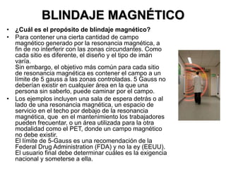 BLINDAJE MAGNÉTICO
• ¿Cuál es el propósito de blindaje magnético?
• Para contener una cierta cantidad de campo
magnético generado por la resonancia magnética, a
fin de no interferir con las zonas circundantes. Como
cada sitio es diferente, el diseño y el tipo de imán
varía.
Sin embargo, el objetivo más común para cada sitio
de resonancia magnética es contener el campo a un
límite de 5 gauss a las zonas controladas. 5 Gauss no
deberían existir en cualquier área en la que una
persona sin saberlo, puede caminar por el campo.
• Los ejemplos incluyen una sala de espera detrás o al
lado de una resonancia magnética, un espacio de
servicio en el techo por debajo de la resonancia
magnética, que en el mantenimiento los trabajadores
pueden frecuentar, o un área utilizada para la otra
modalidad como el PET, donde un campo magnético
no debe existir.
El límite de 5-Gauss es una recomendación de la
Federal Drug Administration (FDA) y no la ey (EEUU).
El usuario final debe determinar cuáles es la exigencia
nacional y someterse a ella.
 