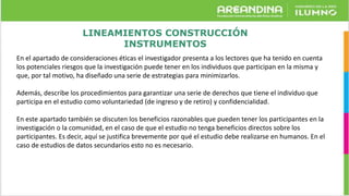 LINEAMIENTOS CONSTRUCCIÓN
INSTRUMENTOS
En el apartado de consideraciones éticas el investigador presenta a los lectores que ha tenido en cuenta
los potenciales riesgos que la investigación puede tener en los individuos que participan en la misma y
que, por tal motivo, ha diseñado una serie de estrategias para minimizarlos.
Además, describe los procedimientos para garantizar una serie de derechos que tiene el individuo que
participa en el estudio como voluntariedad (de ingreso y de retiro) y confidencialidad.
En este apartado también se discuten los beneficios razonables que pueden tener los participantes en la
investigación o la comunidad, en el caso de que el estudio no tenga beneficios directos sobre los
participantes. Es decir, aquí se justifica brevemente por qué el estudio debe realizarse en humanos. En el
caso de estudios de datos secundarios esto no es necesario.
 