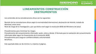LINEAMIENTOS CONSTRUCCIÓN
INSTRUMENTOS
Los contenidos de las consideraciones éticas son los siguientes:
Revisión de las connotaciones éticas según la normatividad internacional, declaración de Helsinki, tratado de
Montreal, entre otros.
Nivel de riesgo de la investigación y por qué dicho nivel según la resolución 8430 del Ministerio de Salud.
Procedimientos para minimizar los riesgos.
Procedimiento del consentimiento informado: quién, cómo y dónde. El formato para la realización del consentimiento
informado debe seguir los lineamientos de la resolución 8430.
Procedimiento para asegurar confidencialidad y voluntariedad.
Beneficios.
Este apartado debe ser de mínimo 1 y máximo 2 páginas.
 