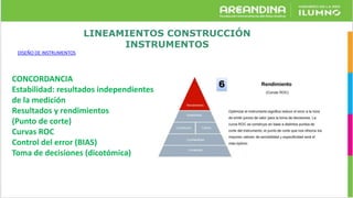 LINEAMIENTOS CONSTRUCCIÓN
INSTRUMENTOS
DISEÑO DE INSTRUMENTOS
CONCORDANCIA
Estabilidad: resultados independientes
de la medición
Resultados y rendimientos
(Punto de corte)
Curvas ROC
Control del error (BIAS)
Toma de decisiones (dicotómica)
 