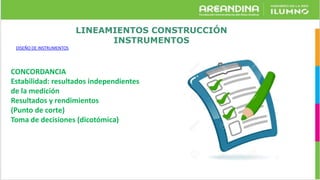 LINEAMIENTOS CONSTRUCCIÓN
INSTRUMENTOS
DISEÑO DE INSTRUMENTOS
CONCORDANCIA
Estabilidad: resultados independientes
de la medición
Resultados y rendimientos
(Punto de corte)
Toma de decisiones (dicotómica)
 
