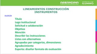 LINEAMIENTOS CONSTRUCCIÓN
INSTRUMENTOS
VALIDACIÓN
Título
Logo institucional
Solicitud e colaboración
Objetivo
Mención
Describir las instrucciones
Listas con alternativas
Agrupadas por categorías, dimensiones
Agradecimiento
Experto: diseñar formato de evaluación
 