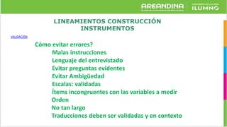 LINEAMIENTOS CONSTRUCCIÓN
INSTRUMENTOS
VALIDACIÓN
Cómo evitar errores?
Malas instrucciones
Lenguaje del entrevistado
Evitar preguntas evidentes
Evitar Ambigüedad
Escalas: validadas
Ítems incongruentes con las variables a medir
Orden
No tan largo
Traducciones deben ser validadas y en contexto
 