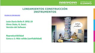 LINEAMIENTOS CONSTRUCCIÓN
INSTRUMENTOS
PRUEBA DE CONFIABILIDAD
León Darío Bello P. SPSS 19
Otros Stata, R, Excel.
Versión del Sofware
Reproductibilidad
Cerca a 1: Más valido (confiabilidad)
 