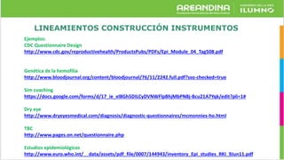 LINEAMIENTOS CONSTRUCCIÓN INSTRUMENTOS
Ejemplos:
CDC Questionnaire Design
http://www.cdc.gov/reproductivehealth/ProductsPubs/PDFs/Epi_Module_04_Tag508.pdf
Genética de la hemofília
http://www.bloodjournal.org/content/bloodjournal/76/11/2242.full.pdf?sso-checked=true
Sim coaching
https://docs.google.com/forms/d/17_ie_el8Gh5DILCyDVNWFlpBhjMbPN8j-Bcu21A7Yqk/edit?pli=1#
Dry eye
http://www.dryeyesmedical.com/diagnosis/diagnostic-questionnaires/mcmonnies-ho.html
TBC
http://www.pages.on.net/questionnaire.php
Estudios epidemiológicos
http://www.euro.who.int/__data/assets/pdf_file/0007/144943/inventory_Epi_studies_RKI_9Jun11.pdf
 