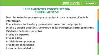 LINEAMIENTOS CONSTRUCCIÓN
INSTRUMENTOS
Describir todos los procesos que se realizarán para la recolección de la
información.
Contactos institucionales y presentación en terreno del proyecto
Diseño y prueba de los instrumentos y de los instructivos correspondientes.
Validación de los instrumentos
Prueba de expertos
Prueba piloto
Análisis de componentes
Pruebas de congruencia
Instrumentos validados
 