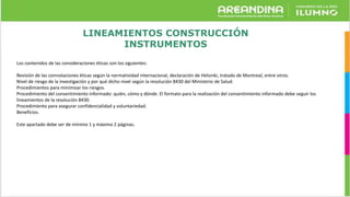 LINEAMIENTOS CONSTRUCCIÓN
INSTRUMENTOS
Los contenidos de las consideraciones éticas son los siguientes:
Revisión de las connotaciones éticas según la normatividad internacional, declaración de Helsinki, tratado de Montreal, entre otros.
Nivel de riesgo de la investigación y por qué dicho nivel según la resolución 8430 del Ministerio de Salud.
Procedimientos para minimizar los riesgos.
Procedimiento del consentimiento informado: quién, cómo y dónde. El formato para la realización del consentimiento informado debe seguir los
lineamientos de la resolución 8430.
Procedimiento para asegurar confidencialidad y voluntariedad.
Beneficios.
Este apartado debe ser de mínimo 1 y máximo 2 páginas.
 