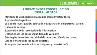 LINEAMIENTOS CONSTRUCCIÓN
INSTRUMENTOS
Métodos de validación realizada por otros investigadores
Soportes bibliográficos.
Equipo de investigación, selección y capacitación del personal para el
trabajo de campo
Supervisión de la recolección de información
Obtención de los datos según tipos de variables
Estrategias de control de calidad de la recolección de los datos.
Diseño y manejo de las bases de datos
Se sugiere que sea de mínimo 1 páginas y de máximo 3.
 