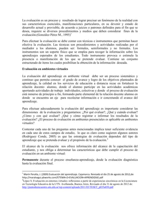 La evaluación es un proceso y resultado de lograr precisar un fenómeno de la realidad con
sus características esenciales, manifestaciones particulares, en su devenir y estado de
desarrollo actual y previsible, de acuerdo a juicios o patrones definidos para el fin que se
desea, requiere se diversos procedimientos y medios que deben considerar fines de la
evaluación.(González Pérez M., 1995)1
Para efectuar la evaluación se debe contar con técnicas e instrumentos que permitan hacer
efectiva la evaluación. Las técnicas son procedimientos y actividades realizadas por el
mediador a los alumnos, pueden ser: formales, semiformales y no formales. Los
instrumentos son un soporte físico que se emplea para recoger la información sobre los
aprendizajes esperados de los estudiantes. Todo instrumento provoca o estimula la
presencia o manifestación de los que se pretende evaluar. Contiene un conjunto
estructurado de ítems los cuales posibilitan la obtención de la información deseada.
Evaluación en ambientes virtuales

La evaluación del aprendizaje en ambiente virtual debe ser un proceso sistemático y
continuo que permita conocer el grado de avance y logro de los objetivos planteados de
aprendizaje, la calidad en los servicios de educación a distancia recae en fortalecer la
relación docente- alumno, donde el alumno participe en las actividades académicas
aportando actividades de trabajo individuales, colectivas y donde el proceso de evaluación
está inmerso de principio a fin, formando parte elemental de la relación docente alumno en
donde se encuentra un eje para recolectar información e ir concretando el avance del
aprendizaje.

Para efectuar adecuadamente la evaluación del aprendizaje es importante considerar las
dimensiones de la evaluación y preguntarnos: ¿Por qué evaluar?, ¿Qué y cuándo evaluar?
¿Cómo y con qué avaluar? ¿Qué y cómo registrar e informar los resultados de la
evaluación? ¿El proceso de evaluación en ambientes presenciales es aplicable en ambientes
virtuales?
Contestar cada una de las preguntas antes mencionadas implica tener suficiente evidencia
en cada uno de estos campos de estudio, lo que es claro como sugieren algunos autores
(Rodríguez Conde, 2005) es que las estrategias de evaluación dependen del tipo de
aprendizaje que se pretenda evaluar y el propósito de la evaluación.2
El alcance de la evaluación nos ofrece información del alcance de la capacitación del
estudiante, y nos obliga a determinar las características que debe cumplir el proceso de
evaluación en un ambiente virtual:
Permanente durante el proceso enseñanza-aprendizaje, desde la evaluación diagnóstica
hasta la evaluación final.


1
  Marín Peralta, J. (2009) Evaluación del aprendizaje. Cajamarca. Revisado el día 25 de agosto de 2012,de:
http://maralvagui.pbworks.com/f/TEMA+2+EVALUACION+APRENDIZAJE.pdf
2
 López S. Evaluación en entornos virtuales: reflexiones a partir de experiencias sincrónicas en la Licenciatura
en Tecnología Educativa de la UTN. Avellaneda, Buenos Aires. Revisado el día 31 de agosto de 2012 de:
http://puntodeencuentro.utn.edu.ar/wp-content/uploads/2011/03/TESET_p035a050.pdf
 