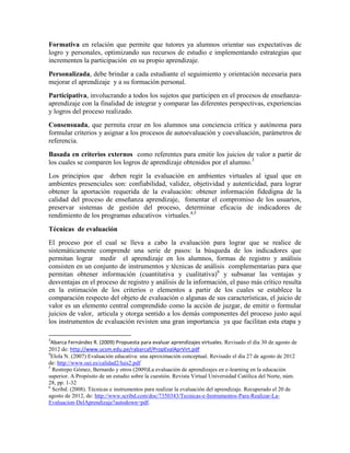 Formativa en relación que permite que tutores ya alumnos orientar sus expectativas de
logro y personales, optimizando sus recursos de estudio e implementando estrategias que
incrementen la participación en su propio aprendizaje.
Personalizada, debe brindar a cada estudiante el seguimiento y orientación necesaria para
mejorar el aprendizaje y a su formación personal.
Participativa, involucrando a todos los sujetos que participen en el procesos de enseñanza-
aprendizaje con la finalidad de integrar y comparar las diferentes perspectivas, experiencias
y logros del proceso realizado.
Consensuada, que permita crear en los alumnos una conciencia crítica y autónoma para
formular criterios y asignar a los procesos de autoevaluación y coevaluación, parámetros de
referencia.
Basada en criterios externos como referentes para emitir los juicios de valor a partir de
los cuales se comparen los logros de aprendizaje obtenidos por el alumno.3
Los principios que deben regir la evaluación en ambientes virtuales al igual que en
ambientes presenciales son: confiabilidad, validez, objetividad y autenticidad, para lograr
obtener la aportación requerida de la evaluación: obtener información fidedigna de la
calidad del proceso de enseñanza aprendizaje, fomentar el compromiso de los usuarios,
preservar sistemas de gestión del proceso, determinar eficacia de indicadores de
rendimiento de los programas educativos virtuales.4,5

Técnicas de evaluación
El proceso por el cual se lleva a cabo la evaluación para lograr que se realice de
sistemáticamente comprende una serie de pasos: la búsqueda de los indicadores que
permitan lograr medir el aprendizaje en los alumnos, formas de registro y análisis
consisten en un conjunto de instrumentos y técnicas de análisis complementarias para que
permitan obtener información (cuantitativa y cualitativa)6 y subsanar las ventajas y
desventajas en el proceso de registro y análisis de la información, el paso más crítico resulta
en la estimación de los criterios o elementos a partir de los cuales se establece la
comparación respecto del objeto de evaluación o algunas de sus características, el juicio de
valor es un elemento central comprendido como la acción de juzgar, de emitir o formular
juicios de valor, articula y otorga sentido a los demás componentes del proceso justo aquí
los instrumentos de evaluación revisten una gran importancia ya que facilitan esta etapa y

3
  Abarca Fernández R. (2009) Propuesta para evaluar aprendizajes virtuales. Revisado el día 30 de agosto de
2012 de: http://www.ucsm.edu.pe/rabarcaf/PropEvalAprVirt.pdf
4
  Elola N. (2007) Evaluación educativa: una aproximación conceptual. Revisado el día 27 de agosto de 2012
de: http://www.oei.es/calidad2/luis2.pdf
5
  Restrepo Gómez, Bernardo y otros (2009)La evaluación de aprendizajes en e-learning en la educación
superior. A Propósito de un estudio sobre la cuestión. Revista Virtual Universidad Católica del Norte, núm.
28, pp. 1-32
6
  Scribd. (2008). Técnicas e instrumentos para realizar la evaluación del aprendizaje. Recuperado el 20 de
agosto de 2012, de: http://www.scribd.com/doc/7350343/Tecnicas-e-Instrumentos-Para-Realizar-La-
Evaluacion-DelAprendizaje?autodown=pdf.
 