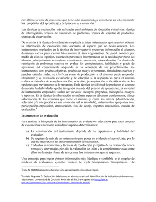 por último la toma de decisiones que debe estar encaminada a considerar en todo momento
los propósitos del aprendizaje y del proceso de evaluación.7
Las técnicas de evaluación más utilizadas en el ambiente de educación virtual son: técnica
de interrogatorio, técnica de resolución de problemas, técnica de solicitud de productos,
técnicas de observación.
De acuerdo a la técnica de evaluación empleada existen instrumentos que permiten obtener
la información de evaluación más adecuada al aspecto que se desea conocer. Los
instrumentos empleados en la técnica de interrogatorio requieren información al alumno,
demanera escrita para evaluar básicamente el área cognoscitiva. Se puede conocer por
medio de ellos la opinión, valoración personal o interpretación de la realidad por parte del
alumno; principalmente se emplean: cuestionario, entrevista, autoevaluación. La técnica de
resolución de problemas consiste en evaluar los conocimientos, habilidades y grado de
aplicación del conocimiento adquirido en la secuencia de un procedimiento, los
instrumentos son: pruebas objetivas, pruebas de ensayo o por temas, simuladores escritos y
pruebas estandarizadas, se clasifican como de producción si el alumno puede responder
libremente y su extensión es variable y de selección si la respuesta es breve el alumno
realiza actividades de complementación, selección, jerarquización o identificación de las
opciones que previamente se le presentan. En la técnica de solicitud de productos el alumno
demuestra las habilidades que ha integrado después del proceso de aprendizaje, la variedad
de instrumentos empleados suelen ser variados incluyen: proyectos, monografía, ensayos
y reportes. En la técnica de observación se evalúan aspectos afectivos o psicomotor, ofrece
información de los recursos que tiene el alumno y como los utiliza (identificación,
selección y/o integración en una situación real o simulada), instrumentos apropiados son:
participación, exposición, demostración, lista de cotejo, registros anecdóticos, escalas de
evaluación.8

Instrumentos de evaluación
Para realizar la búsqueda de los instrumentos de evaluación adecuados para cada proceso
de evaluación es necesario considerar aspectos determinantes:
    a) La construcción del instrumento depende de la experiencia y habilidad del
       evaluador.
    b) Se requiere de más de un instrumento para poner en evidencia el aprendizaje, por lo
       que no pude existir un único instrumento de evaluación.
    c) Todos los instrumentos y técnicas de recolección y registro de la evaluación tienen
       ventajas y desventajas, por ello la valoración de ellas y la complementariedad entre
       ellos son la mejor forma de seleccionar los instrumentos que se requieren.
Una estrategia para lograr obtener información más fidedigna y confiable es el empleo de
modelos de evaluación, ejemplo: modelo de triple triangulación: triangulación de

7
Elola N. (2007)Evaluación educativa: una aproximación conceptual. Op.cit.
8
 Lordelo Nogueira D. Evaluación del alumno en el entorno virtual: Identificación de indicadores inherentes y
adyacentes. Universidad de Cataluña. Revisado el día 29 de agosto de:http://lam.e-
gim.net/gimmaster/ftp_lam/docs/Indicadores_Evaluacion_v6.pdf
 