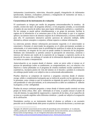instrumentos (cuestionarios, entrevistas, discusión grupal), triangulación de informantes
(profesorado, alumnos, evaluadores externos) y triangulación de momentos (al inicio, a
mitad o en tiempo diferido y al final).9

Características de los instrumentos de evaluación
El cuestionario se integra por medio de preguntas estructuradassobre la temática de
estudio, existen dos tipos: de preguntas abiertas y el de preguntas cerradas, se recomienda
el empleo de una mezcla de ambos tipos para lograr información cualitativa y cuantitativa.
De las ventajas se puede aplicar simultáneamente a un grupo de personas, facilitar la
captura de la información si se estructura para el fin, la desventaja es que si se requiere
aplicar a un número masivo de alumnos requiere de la infraestructura y recursos calificados
para ello. El cuestionario interactivo permite ejercicios de selección múltiple, doble
alternativa, enlazar conceptos o conjuntos, rellenar espacios u ordenar información.
La entrevista permite obtener información previamente requerida si el entrevistador se
concretará a formular al entrevistado las preguntas en el orden previamente acordado es
estructurada, si el entrevistador tiene la posibilidad de modificar el orden de las preguntas
es no estructura, en ninguno de los caso no puede cambiar la intensión de las preguntas.
Mediante este instrumento se permite conocer la percepción de emociones, creencias e
intereses del alumno por medio de la expresión de su lenguaje y expresión escrita en la
mayoría de los casos, sin embargo el vaciado de la información depende de la persona que
los realice en cuanto a interpretación.
Autoevaluación es un examen donde el alumno emite un juicio sobre sí mismo en el
proceso de aprendizaje (sobre su rendimiento, su comportamiento, etc.), en relación a los
objetivos o metas planteadas en el programa de estudio) mediante escalas cuantitativas o
cuantitativas, incorpora puntos de vista del alumno en el docente y pondera la evaluación
sin embargo puede tender a ser subjetiva sino es estructurada adecuadamente.
Pruebas objetivas se componen de reactivos o preguntas concretas donde el alumno:
escoge, señala o complementa la pregunta que se realiza de acuerdo con las opciones que se
le presentan, como ventaja es que la evaluación no depende de quién la califica porque ya
está ponderado el valor previamente, en la estructuración se debe ser cuidadoso al elaborar
la pregunta y evitar ambigüedad.
Pruebas de ensayo contienen preguntas o temas donde el alumno puede construir un tema
propio de forma crítica, libre pero informada en el tema, se puede conocer el punto de
vista del alumno, la capacidad de organización y expresión de las ideas, al ser específico de
un área no se puede englobar sobre diferentes temáticas y puede ser subjetiva la asignación
de la calificación.
Simuladores escritos es un instrumento donde el alumno se enfrenta a un escenario
parecido con la realidad donde debe poner en práctica la toma de decisiones y acciones que

9
 Spengler, M. (2012) El conocimiento de los estilos de aprendizaje como orientadores en la selección,
análisis y producción del material didáctico- la estandarización de los instrumentos para su evaluación
Revista Estilos de Aprendizaje, n.9, vol. 9.Argentina.Revisada el día 30 de agosto
de:http://www.uned.es/revistaestilosdeaprendizaje/numero_9/articulos/articulo10.pdf
 