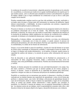 lo conduzcan de acuerdo al conocimiento adquirido posterior al aprendizaje en la solución
de un problema, se estructura por medio de un equipo multidisciplinario de expertos por lo
que resulta costosa, pero es eficiente para estandarizar normas o procedimientos en grupos
de trabajo, debido a que se logra estandarizar las condiciones en que se lleva a cabo para
cumplir con la función.
Pruebas estandarizadas emplean reactivos que han sido probados, ensayados, analizados y
revisados antes de pasar a formar parte del instrumento en muestras de población, logran
abarcar conocimientos y habilidades de temas en particular, son costosas y requieren de
trabajo multidisciplinario para la elaboración.
Proyecto el alumno se involucra en la elaboración de una propuesta tentativa de solución a
un problema relacionado con el tema de estudio. Hay diferentes tipos: investigación,
desarrollo, evaluación. Se conoce por este medio la creatividad e integración del alumno en
la resolución de problemas, deben establecerse los criterios de evaluación de la calidad y
contenido, la limitante es la claridad del alumno para realizar lo que se pretende.
Monografía, el alumno elabora una apreciación en relación a un tema, con información
fundamentada y relacionada con el tema de estudio, se puede conocer el proceso de
elaboración del producto, del valor del producto final hay que especificar la importancia de
la confiabilidad y la validez de las fuentes de información.
Ensayo, es un escrito donde se pone de manifiesto el punto de vista del alumno en un tema
de forma crítica sustentada en información confiable y relacionada al tema de estudio. No
se logra si el alumno solo recaba información y no la analiza, el docente puede conocer la
capacidad de análisis del alumno y la emisión de juicios sobre información del tema de
estudio.
Foro de discusión es una aplicación diseñadas con la finalidad de comunicación y el
intercambio de ideas, preguntas frecuentes, dudas y aclaraciones de estas, envío de
mensajes, entre otras posibilidades comunicativas. Permite una retroalimentación horizontal
y vertical.

Reporte, el alumno presenta los resultados de una actividad documental o de campo, hay
dos tipos: sumativo y formativo que por el alcance pueden ser de avance, progreso y
técnico, el docente conoce el desarrollo de la capacidad del alumno para seleccionar,
organizar e integrar sus ideas en el transcurso del proceso de enseñanza aprendizaje.
Portafolio se constituye por un mecanismo que permite ir almacenar y clasificar el trabajo
realizado por un alumno durante una experiencia de aprendizaje o curso, de tal forma que
profesor y alumnos tienen una visión del trabajo y del proceso de aprendizaje durante el
curso de la formación, donde se hacen evidentes las capacidades y logros de la comunidad,
ofrece la ventaja que pueden ofertar información a todos aquellos que consulten el
portafolio. La colección o muestra de trabajos con un propósito determinado la reflexión
por los alumnos acerca de sus trabajos, tener la oportunidad de comentar sobre ellos y del
docente al observar de manera objetiva los logros y desarrollo del proceso con evidencia.
 