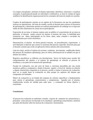 Los mapas conceptuales permiten al alumno representar, identificar, relacionar y visualizar
conceptos, la participación puede ser individual o colaborativa, se tiene la ventaja de lograr
establecer la identificación organizacional de los conceptos del tema de estudio en cuestión.


Cuadros de participación consiste en un registro de la frecuencia con que los estudiantes
realizan sus aportaciones del tema de estudio, auxilia al docente para conocer al frecuencia
de participación y determinar quienes no realizan participación sin embargo no se logra por
medio de ellos determinar las causas de no participación.
Exposición de un tema, el alumno expresa ante un público el conocimiento de un tema en
particular, el docente puede conocer de alumno el domino del tema, la habilidad para
comunicar sus ideas, participando en los foros, chats, aulas virtuales o enviando sus
planteamientos por correo electrónico.

Demostración, el alumno de forma práctica muestra un procedimiento, experimento o
actividad para evidenciar que conoce la secuencia del proceso requerido, funciona para que
el docente constate que existe un aplicación teórico práctica del conocimiento.
Lista de cotejo, auxilia al registro de acciones, conductas previamente establecidas dentro
del proceso de enseñanza aprendizaje, pero no ofrece información de la calidad con que el
alumno las realiza.
Registros anecdóticos se elaboran con descripciones breves de hechos poco usuales del
comportamiento del alumno o el entorno de aprendizaje en relación al proceso de
enseñanza y son parte de la memoria del aprendizaje.
Escalas de evaluación, son una serie de frases u oraciones precedidas por una escala
numérica, gráfica o comparativa donde el docente registra el nivel de alumno en relación
a alguna característica requerida en el proceso, auxilia a centrar el proceso de evaluación,
pero no se puede basar la evaluación en ellas porque los aspectos del alumno que
comprende son limitados.
Matriz de evaluación es un listado del conjunto de criterios específicos y fundamentales
para valorar el aprendizaje, conocimientos y competencias, logrados por el alumno,
estableciendo niveles de calidad para cada tarea y evaluando en forma objetiva y
consistente.


Conclusiones


El proceso de evaluación en ambientes virtuales requiere de mantener las características y
principios como proceso involucrado en la enseñanza aprendizaje,conocimiento y dominio
por parte del docente sobre las técnicas de evaluación e instrumentos.
 