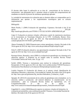 El docente debe lograr la aplicación en su área de conocimiento de las técnicas e
instrumentos más apropiados que le permitan valorar el cambio del comportamiento del
estudiante en relación al proceso de enseñanza aprendizaje aplicado.
La variedad de instrumentos de evaluación para su dominio deben ser comprendidos por la
información que aportan y los requerimientos tecnológicos para su correcta
implementación.
Bibliografía
Marín Peralta, J. (2009) Evaluación del aprendizaje. Cajamarca. Revisado el día 25 de
agosto                                   de                                  2012,de:
http://maralvagui.pbworks.com/f/TEMA+2+EVALUACION+APRENDIZAJE.pdf

López S. Evaluación en entornos virtuales: reflexiones a partir de experiencias sincrónicas
en la Licenciatura en Tecnología Educativa de la UTN. Avellaneda, Buenos Aires.
Revisado el día 31 de agosto de 2012 de: http://puntodeencuentro.utn.edu.ar/wp-
content/uploads/2011/03/TESET_p035a050.pdf

Abarca Fernández R. (2009) Propuesta para evaluar aprendizajes virtuales. Revisado el día
30 de agosto de 2012 de: http://www.ucsm.edu.pe/rabarcaf/PropEvalAprVirt.pdf

Elola N. (2007) Evaluación educativa: una aproximación conceptual. Revisado el día 27 de
agosto de 2012 de: http://www.oei.es/calidad2/luis2.pdf

Restrepo Gómez, Bernardo y otros (2009) La evaluación de aprendizajes en e-learning en la
educación superior. A Propósito de un estudio sobre la cuestión. Revista Virtual
Universidad Católica del Norte, núm. 28, pp. 1-32

Scribd. (2008). Técnicas e instrumentos para realizar la evaluación del aprendizaje.
Recuperado el 20 de agosto de 2012, de: http://www.scribd.com/doc/7350343/Tecnicas-e-
Instrumentos-Para-Realizar-La-Evaluacion-DelAprendizaje?autodown=pdf.

Lordelo Nogueira D. Evaluación del alumno en el entorno virtual: Identificación de
indicadores inherentes y adyacentes. Universidad de Cataluña. Revisado el día 29 de agosto
de: http://lam.e-gim.net/gimmaster/ftp_lam/docs/Indicadores_Evaluacion_v6.pdf

Spengler, M. (2012) El conocimiento de los estilos de aprendizaje como orientadores en la
selección, análisis y producción del material didáctico- la estandarización de los
instrumentos      para su evaluación Revista Estilos de Aprendizaje, n.9, vol.
9.Argentina.Revisada          el       día         30         de        agosto        de:
http://www.uned.es/revistaestilosdeaprendizaje/numero_9/articulos/articulo10.pdf

Cappelletti G. y otros (2002)Educación superior en entornos virtuales de formación y la
evaluación por portafolios ¿una combinación posible? Ponencia. Universidad Nacional de
Quilmes. Revisada el día 26 de agosto de 2012, de:
 