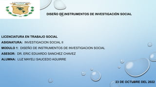 DISEÑO DE INSTRUMENTOS DE INVESTIGACIÓN SOCIAL
LICENCIATURA EN TRABAJO SOCIAL
ASIGNATURA: INVESTIGACION SOCIAL II
MODULO 1: DISEÑO DE INSTRUMENTOS DE INVESTIGACION SOCIAL
ASESOR: DR. ERIC EDUARDO SANCHEZ CHAVEZ
ALUMNA: LUZ MAYELI SAUCEDO AGUIRRE
23 DE OCTUBRE DEL 2022
 