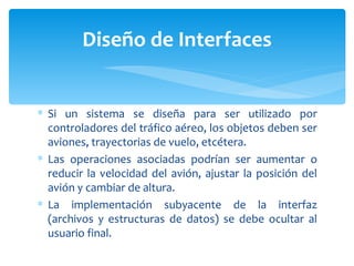 Si un sistema se diseña para ser utilizado por controladores del tráfico aéreo, los objetos deben ser aviones, trayectorias de vuelo, etcétera.  Las operaciones asociadas podrían ser aumentar o reducir la velocidad del avión, ajustar la posición del avión y cambiar de altura.  La implementación subyacente de la interfaz (archivos y estructuras de datos) se debe ocultar al usuario final. Diseño de Interfaces 