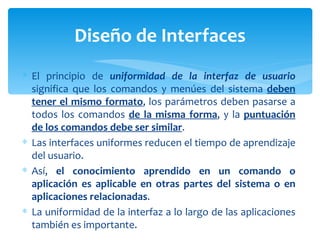 El principio de  uniformidad de la interfaz de usuario  significa que los comandos y menúes del sistema  deben tener el mismo formato , los parámetros deben pasarse a todos los comandos  de la misma forma , y la  puntuación de los comandos debe ser similar .  Las interfaces uniformes reducen el tiempo de aprendizaje del usuario.  Así,  el conocimiento aprendido en un comando o aplicación es aplicable en otras partes del sistema o en aplicaciones relacionadas . La uniformidad de la interfaz a lo largo de las aplicaciones también es importante.  Diseño de Interfaces 