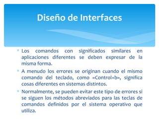 Los comandos con significados similares en aplicaciones diferentes se deben expresar de la misma forma.  A menudo los errores se originan cuando el mismo comando del teclado, como «Control+b», significa cosas diferentes en sistemas distintos.  Normalmente, se pueden evitar este tipo de errores si se siguen los métodos abreviados para las teclas de comandos definidos por el sistema operativo que utiliza. Diseño de Interfaces 