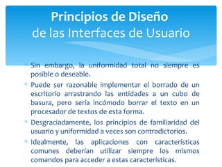 Sin embargo, la uniformidad total no siempre es posible o deseable. Puede ser razonable implementar el borrado de un escritorio arrastrando las entidades a un cubo de basura, pero sería incómodo borrar el texto en un procesador de textos de esta forma. Desgraciadamente, los principios de familiaridad del usuario y uniformidad a veces son contradictorios.  Idealmente, las aplicaciones con características comunes deberían utilizar siempre los mismos comandos para acceder a estas características.  Principios de Diseño  de las Interfaces de Usuario 