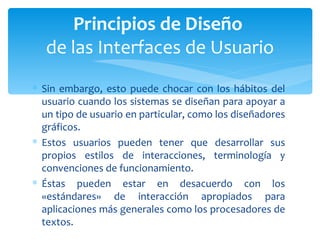 Sin embargo, esto puede chocar con los hábitos del usuario cuando los sistemas se diseñan para apoyar a un tipo de usuario en particular, como los diseñadores gráficos.  Estos usuarios pueden tener que desarrollar sus propios estilos de interacciones, terminología y convenciones de funcionamiento. Éstas pueden estar en desacuerdo con los «estándares» de interacción apropiados para aplicaciones más generales como los procesadores de textos. Principios de Diseño  de las Interfaces de Usuario 