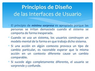 El principio de  mínima sorpresa  es apropiado porque las personas se irritan demasiado cuando el sistema se comporta de forma inesperada.  Cuando se usa un sistema, los usuarios construyen un modelo mental de la forma en que trabaja dicho sistema.  Si una acción en algún contexto provoca un tipo de cambio particular, es razonable esperar que la misma acción en un contexto diferente cause un cambio comparable.  Si sucede algo completamente diferente, el usuario se sorprende y confunde.  Principios de Diseño  de las Interfaces de Usuario 