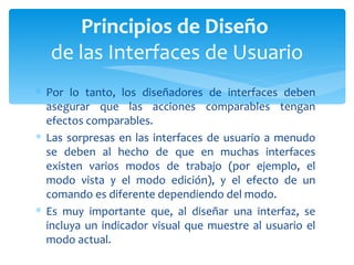 Por lo tanto, los diseñadores de interfaces deben asegurar que las acciones comparables tengan efectos comparables. Las sorpresas en las interfaces de usuario a menudo se deben al hecho de que en muchas interfaces existen varios modos de trabajo (por ejemplo, el modo vista y el modo edición), y el efecto de un comando es diferente dependiendo del modo.  Es muy importante que, al diseñar una interfaz, se incluya un indicador visual que muestre al usuario el modo actual. Principios de Diseño  de las Interfaces de Usuario 