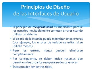 El principio de  recuperabilidad  es importante porque los usuarios inevitablemente cometen errores cuando utilizan un sistema.  El diseño de la interfaz puede minimizar estos errores (por ejemplo, los errores de teclado se evitan si se utilizan menús). Pero los errores nunca pueden eliminarse completamente.  Por consiguiente, se deben incluir recursos que permitan a los usuarios recuperarse de sus errores.  Éstos pueden ser de tres tipos: Principios de Diseño  de las Interfaces de Usuario 
