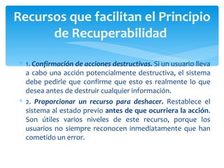 1.  Confirmación de acciones destructivas.  Si un usuario lleva a cabo una acción potencialmente destructiva, el sistema debe pedirle que confirme que esto es realmente lo que desea antes de destruir cualquier información. 2.  Proporcionar un recurso para deshacer.  Restablece el sistema al estado previo  antes de que ocurriera la acción . Son útiles varios niveles de este recurso, porque los usuarios no siempre reconocen inmediatamente que han cometido un error. Recursos que facilitan el Principio de Recuperabilidad  
