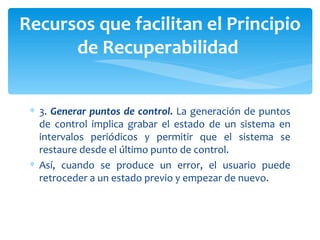 3.  Generar puntos de control.  La generación de puntos de control implica grabar el estado de un sistema en intervalos periódicos y permitir que el sistema se restaure desde el último punto de control.  Así, cuando se produce un error, el usuario puede retroceder a un estado previo y empezar de nuevo.  Recursos que facilitan el Principio de Recuperabilidad  