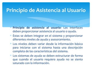 Principio de  asistencia al usuario:  Las interfaces deben proporcionar asistencia al usuario o ayuda.  Éstas se deben integrar en el sistema y proporcionar diferentes niveles de ayuda y asesoramiento.  Los niveles deben variar desde la información básica para iniciarse con el sistema hasta una descripción completa de las características del sistema.  Los sistemas de ayuda se deben estructurar de forma que cuando el usuario requiera ayuda no se sienta saturado con la información. Principio de Asistencia al Usuario 