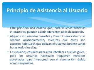 Este principio nos enseña que, para muchos sistemas interactivos, pueden existir diferentes tipos de usuarios.  Algunos son usuarios casuales y tienen interacción con el sistema ocasionalmente, mientras que otros son usuarios habituales que utilizan el sistema durante varias horas todos los días.  Los usuarios casuales necesitan interfaces que los guíen, pero los usuarios habituales requieren métodos abreviados, para interactuar con el sistema tan rápido como sea posible.  Principio de Asistencia al Usuario 
