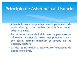 Además, los usuarios pueden tener impedimentos de varios tipos y, si es posible, las interfaces deben adaptarse a esto.  Por lo tanto, se podría incluir recursos para mostrar diferentes tamaños de texto, reemplazar el sonido con texto, permitir modificar el tamaño de los botones, etcétera.  La idea es no excluir a usuarios con elecciones de diseño irreflexivas. Principio de Asistencia al Usuario 