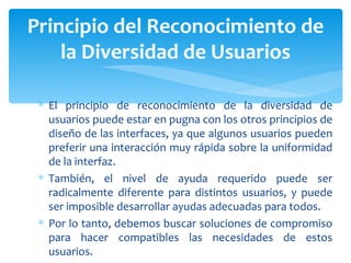 El principio de reconocimiento de la diversidad de usuarios puede estar en pugna con los otros principios de diseño de las interfaces, ya que algunos usuarios pueden preferir una interacción muy rápida sobre la uniformidad de la interfaz.  También, el nivel de ayuda requerido puede ser radicalmente diferente para distintos usuarios, y puede ser imposible desarrollar ayudas adecuadas para todos.  Por lo tanto, debemos buscar soluciones de compromiso para hacer compatibles las necesidades de estos usuarios. Principio del Reconocimiento de la Diversidad de Usuarios 