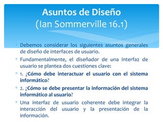 Debemos considerar los siguientes asuntos generales de diseño de interfaces de usuario. Fundamentalmente, el diseñador de una interfaz de usuario se plantea dos cuestiones clave: 1. ¿ Cómo debe interactuar el usuario con el sistema informático ? 2. ¿ Cómo se debe presentar la información del sistema informático al usuario ? Una interfaz de usuario coherente debe integrar la interacción del usuario y la presentación de la información.  Asuntos de Diseño (Ian Sommerville 16.1) 
