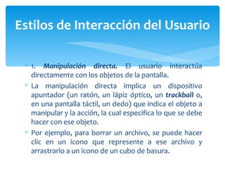 1.  Manipulación directa.  El usuario interactúa directamente con los objetos de la pantalla. La manipulación directa implica un dispositivo apuntador (un ratón, un lápiz óptico, un  trackball  o, en una pantalla táctil, un dedo) que indica el objeto a manipular y la acción, la cual especifica lo que se debe hacer con ese objeto.  Por ejemplo, para borrar un archivo, se puede hacer clic en un icono que represente a ese archivo y arrastrarlo a un icono de un cubo de basura. Estilos de Interacción del Usuario 