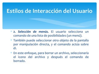 2. Selección de menús.  El usuario selecciona un comando de una lista de posibilidades (un menú).  También puede seleccionar otro objeto de la pantalla por manipulación directa, y el comando actúa sobre él.  En este enfoque, para borrar un archivo, seleccionaría el icono del archivo y después el comando de borrado. Estilos de Interacción del Usuario 
