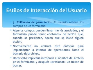 3.  Rellenado de formularios.  El usuario rellena los campos de un formulario.  Algunos campos pueden llevar menús asociados, y el formulario puede tener «botones» de acción que, cuando se presionan, hacen que se inicie alguna acción.  Normalmente no utilizará este enfoque para implementar la interfaz de operaciones como el borrado de archivos. Hacer esto implicaría introducir el nombre del archivo en el formulario y después «presionar» un botón de borrar. Estilos de Interacción del Usuario 