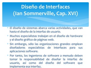 Diseño de Interfaces (Ian Sommerville, Cap. XVI) El diseño de sistemas abarca varias actividades, que van hasta el diseño de la interfaz de usuario.  Muchos especialistas trabajan en el diseño de hardware y el diseño gráfico de páginas web. Sin embargo, sólo las organizaciones grandes emplean diseñadores especialistas de interfaces para sus aplicaciones software. Por tanto, los ingenieros de software a menudo deben tomar la responsabilidad de diseñar la interfaz de usuario, así como del diseño del software que implementa esa interfaz. 