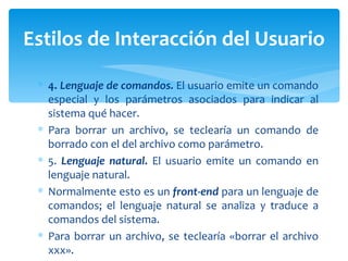 4.  Lenguaje de comandos.  El usuario emite un comando especial y los parámetros asociados para indicar al sistema qué hacer.  Para borrar un archivo, se teclearía un comando de borrado con el del archivo como parámetro. 5.  Lenguaje natural.  El usuario emite un comando en lenguaje natural.  Normalmente esto es un  front-end  para un lenguaje de comandos; el lenguaje natural se analiza y traduce a comandos del sistema.  Para borrar un archivo, se teclearía «borrar el archivo xxx». Estilos de Interacción del Usuario 
